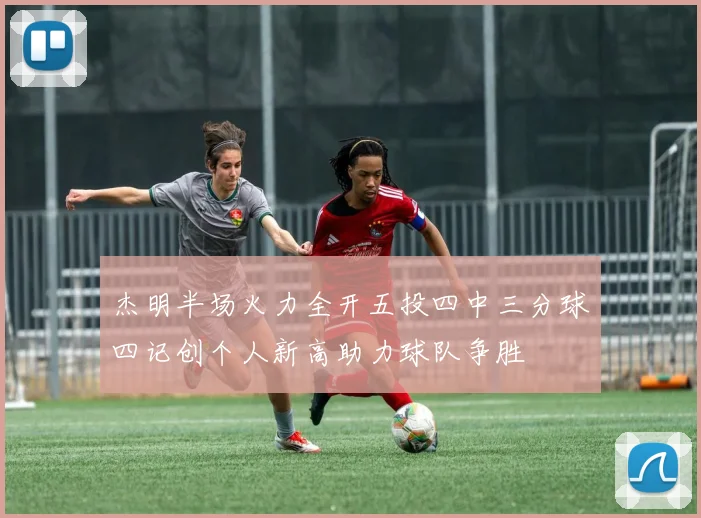 杰明半场火力全开五投四中三分球四记创个人新高助力球队争胜