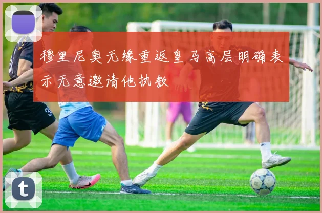 穆里尼奥无缘重返皇马高层明确表示无意邀请他执教