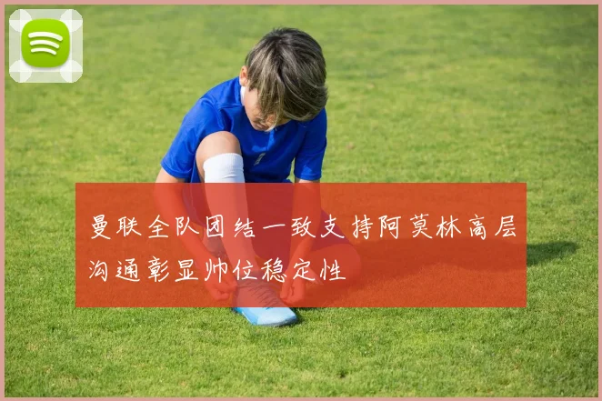 曼联全队团结一致支持阿莫林高层沟通彰显帅位稳定性