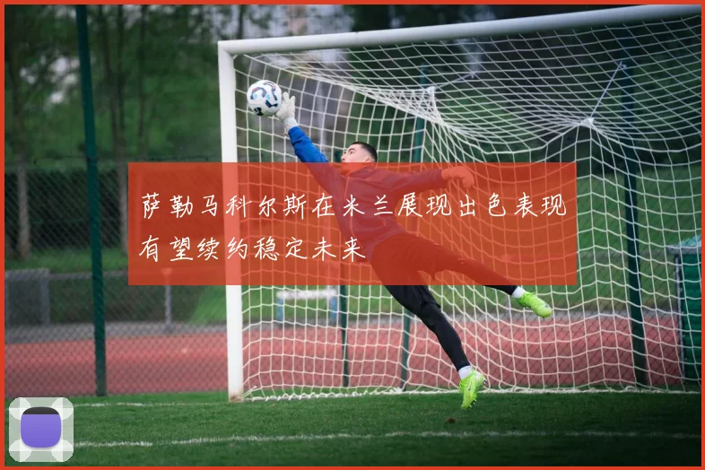 萨勒马科尔斯在米兰展现出色表现有望续约稳定未来
