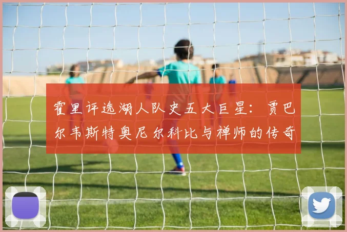 霍里评选湖人队史五大巨星：贾巴尔韦斯特奥尼尔科比与禅师的传奇之路