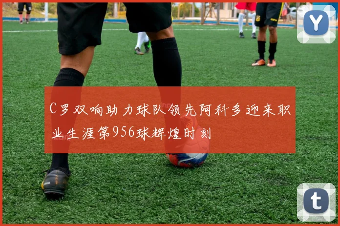 C罗双响助力球队领先阿科多迎来职业生涯第956球辉煌时刻