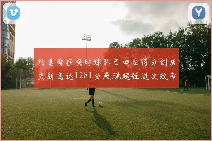 约基奇在场时球队百回合得分创历史新高达1281分展现超强进攻效率