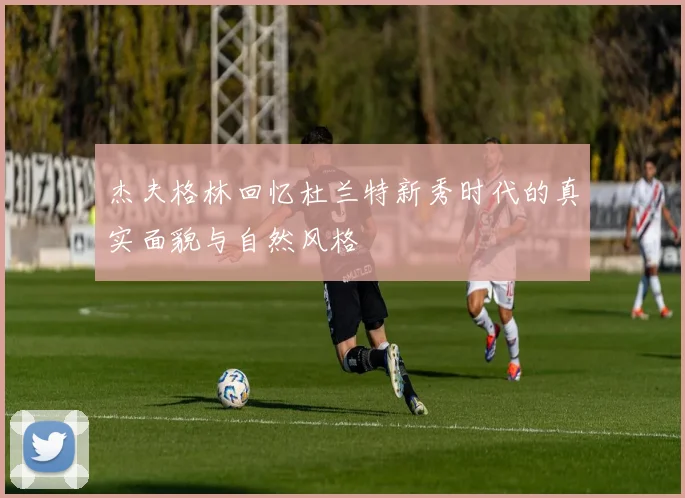 杰夫格林回忆杜兰特新秀时代的真实面貌与自然风格
