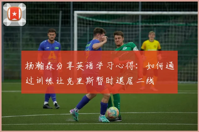 杨瀚森分享英语学习心得：如何通过训练让克里斯暂时退居二线