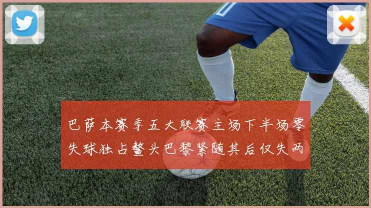 巴萨本赛季五大联赛主场下半场零失球独占鳌头巴黎紧随其后仅失两球