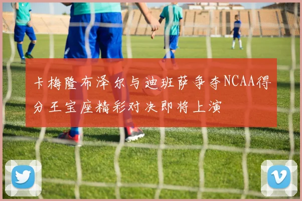 卡梅隆布泽尔与迪班萨争夺NCAA得分王宝座精彩对决即将上演