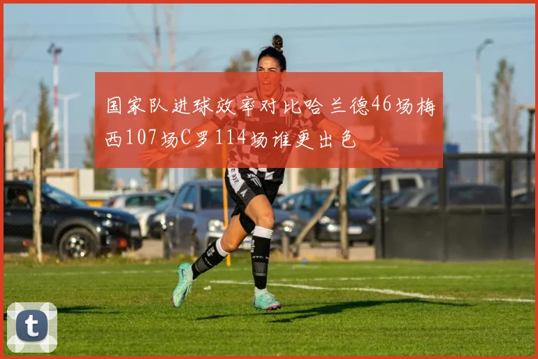 国家队进球效率对比哈兰德46场梅西107场C罗114场谁更出色