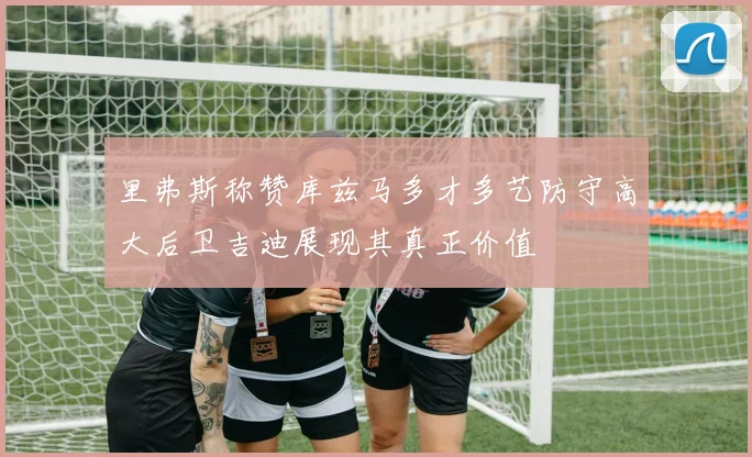 里弗斯称赞库兹马多才多艺防守高大后卫吉迪展现其真正价值