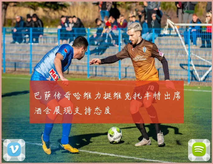 巴萨传奇哈维力挺维克托丰特出席酒会展现支持态度