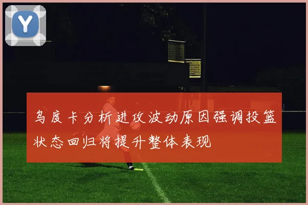 乌度卡分析进攻波动原因强调投篮状态回归将提升整体表现