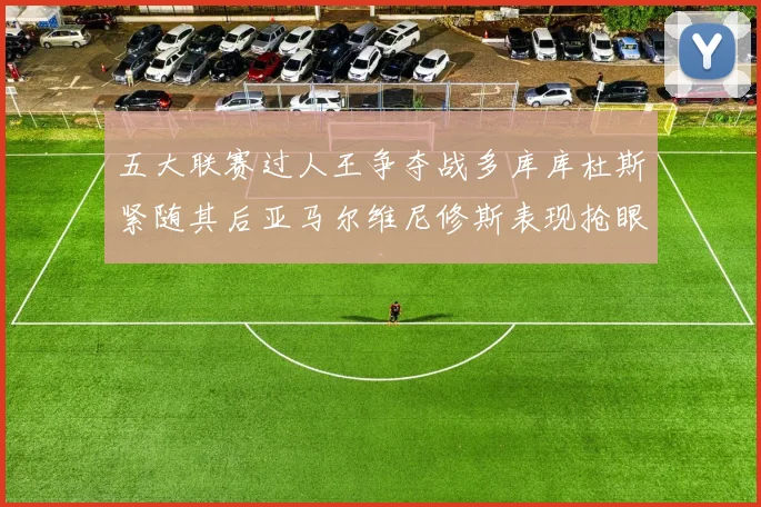 五大联赛过人王争夺战多库库杜斯紧随其后亚马尔维尼修斯表现抢眼