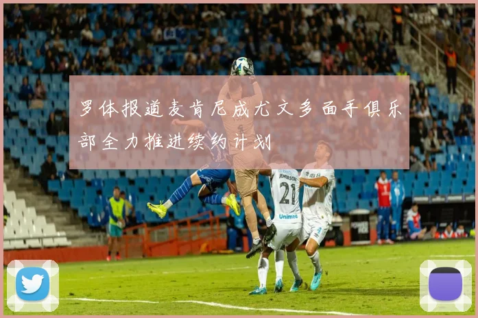 罗体报道麦肯尼成尤文多面手俱乐部全力推进续约计划