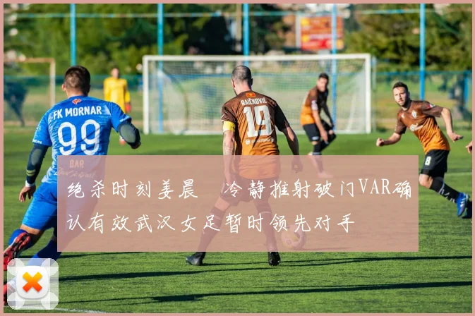 绝杀时刻姜晨璟冷静推射破门VAR确认有效武汉女足暂时领先对手