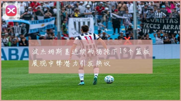 波杰姆斯基连续两场抢下15个篮板展现中锋潜力引发热议