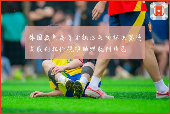 韩国裁判高亨进执法足协杯决赛德国裁判担任视频助理裁判角色