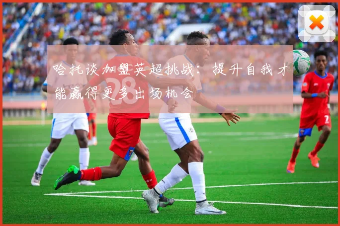 哈托谈加盟英超挑战：提升自我才能赢得更多出场机会