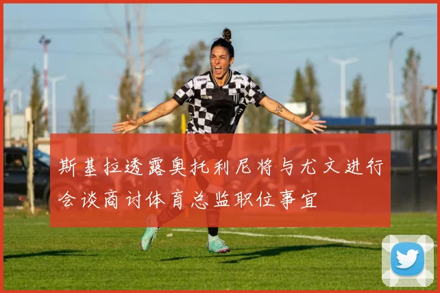 斯基拉透露奥托利尼将与尤文进行会谈商讨体育总监职位事宜