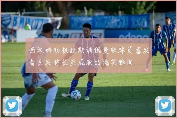 西汉姆助教幽默调侃曼联球员蓄发哥头发将长至屁股的搞笑瞬间