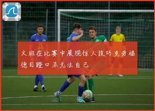 文班在比赛中展现惊人技巧克劳福德目瞪口呆无法自已