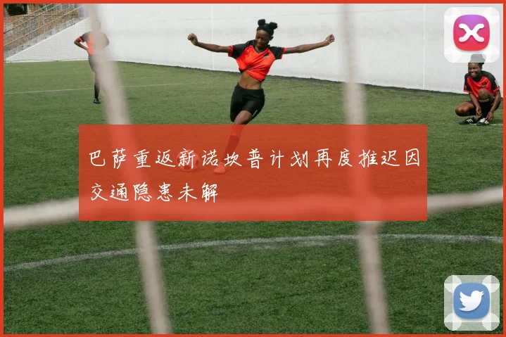 巴萨重返新诺坎普计划再度推迟因交通隐患未解