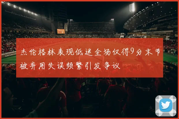 杰伦格林表现低迷全场仅得9分末节被弃用失误频繁引发争议