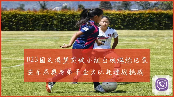 U23国足渴望突破小组出线尴尬记录安东尼奥与弟子全力以赴迎战挑战