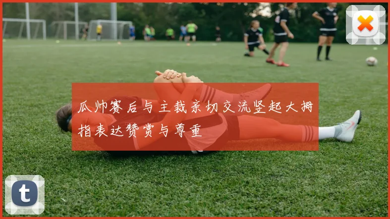 瓜帅赛后与主裁亲切交流竖起大拇指表达赞赏与尊重