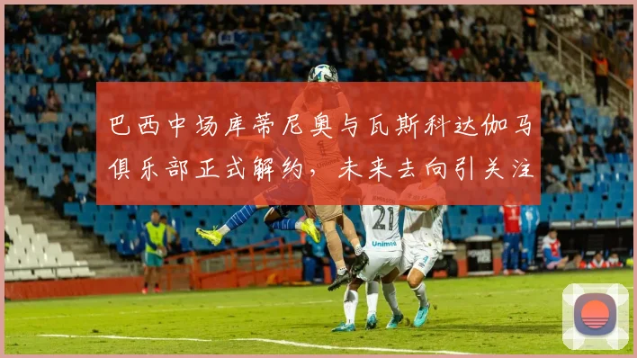 巴西中场库蒂尼奥与瓦斯科达伽马俱乐部正式解约，未来去向引关注