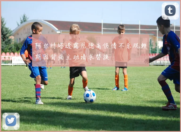 阿尔特塔透露厄德高伤情不乐观赖斯因背痛主动请求替换