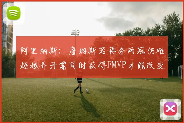 阿里纳斯：詹姆斯若再夺两冠仍难超越乔丹需同时获得FMVP才能改变局面