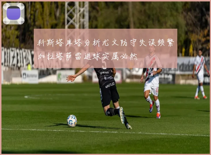 科斯塔库塔分析尤文防守失误频繁加拉塔萨雷进球实属必然