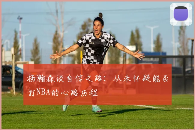 杨瀚森谈自信之路：从未怀疑能否打NBA的心路历程
