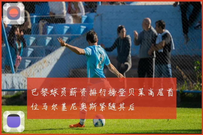 巴黎球员薪资排行榜登贝莱高居首位马尔基尼奥斯紧随其后