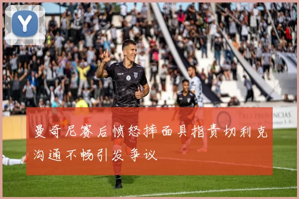 曼奇尼赛后愤怒摔面具指责切利克沟通不畅引发争议