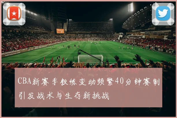 CBA新赛季教练变动频繁40分钟赛制引发战术与生存新挑战