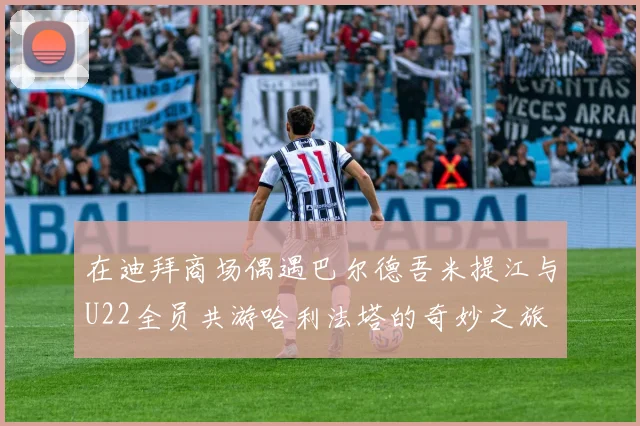 在迪拜商场偶遇巴尔德吾米提江与U22全员共游哈利法塔的奇妙之旅